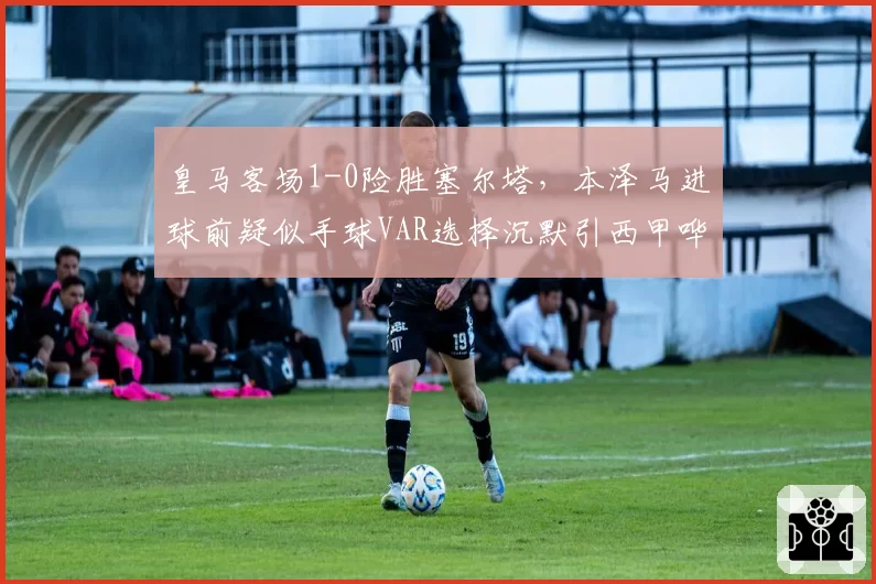 皇马客场1-0险胜塞尔塔，本泽马进球前疑似手球VAR选择沉默引西甲哗然