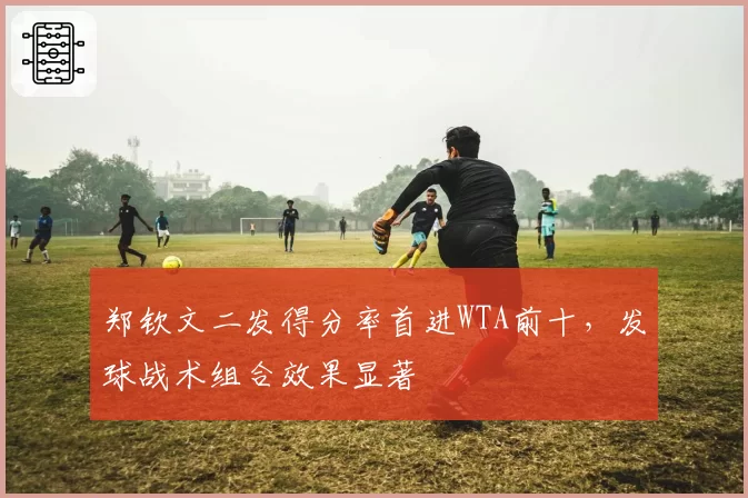 郑钦文二发得分率首进WTA前十，发球战术组合效果显著