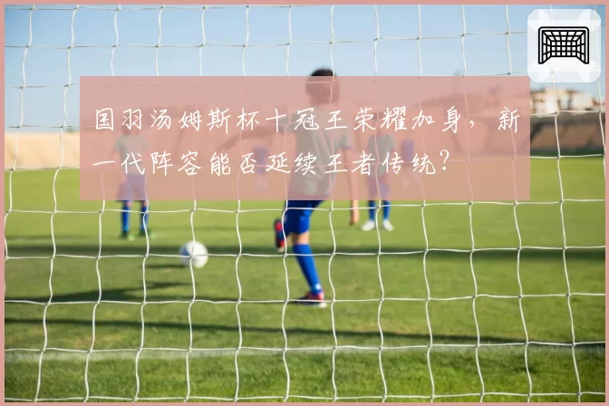 国羽汤姆斯杯十冠王荣耀加身，新一代阵容能否延续王者传统？