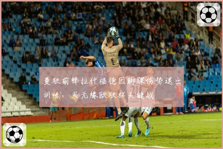 曼联前锋拉什福德因脚踝伤势退出训练，或无缘欧联杯关键战