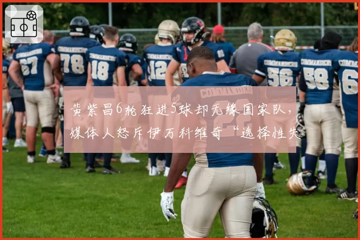 黄紫昌6轮狂进5球却无缘国家队，媒体人怒斥伊万科维奇“选择性失明”