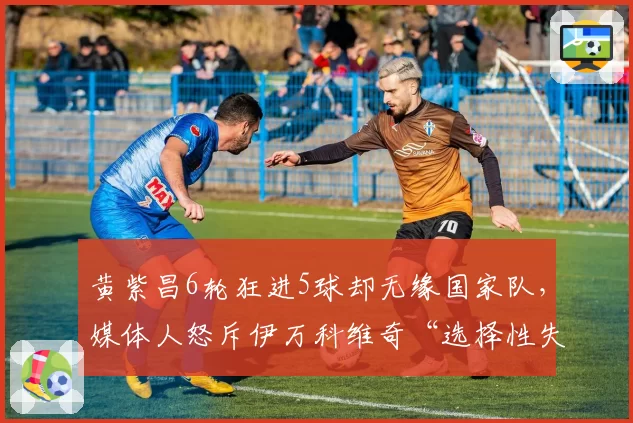 黄紫昌6轮狂进5球却无缘国家队，媒体人怒斥伊万科维奇“选择性失明”