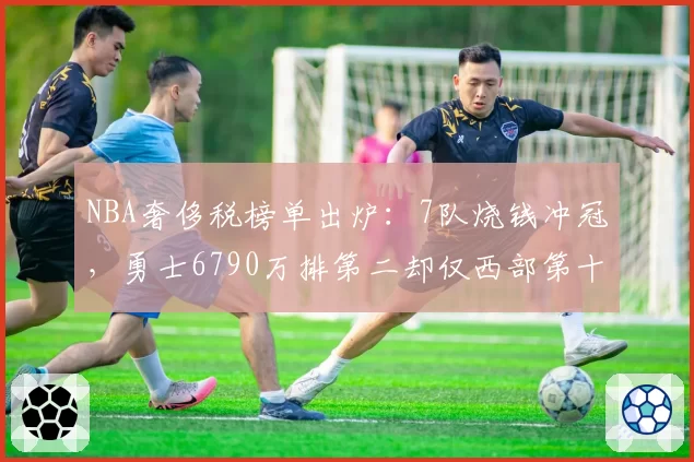 NBA奢侈税榜单出炉：7队烧钱冲冠，勇士6790万排第二却仅西部第十