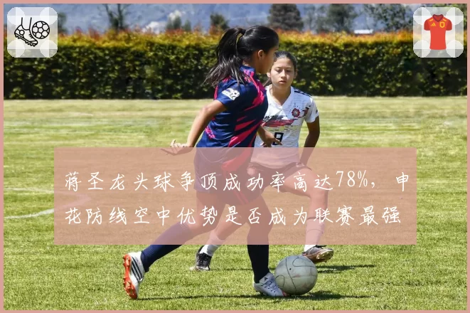 蒋圣龙头球争顶成功率高达78%，申花防线空中优势是否成为联赛最强？