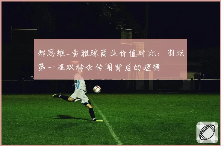 郑思维_黄雅琼商业价值对比,羽坛第一混双转会传闻背后的逻辑