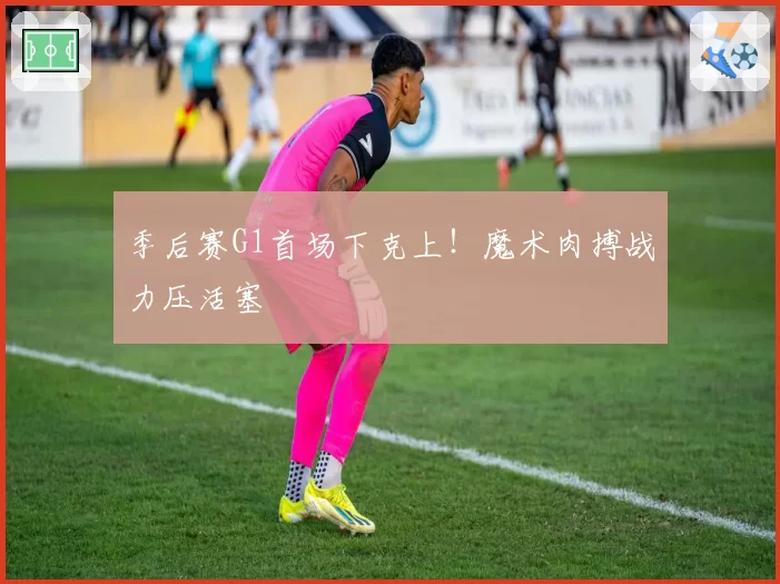 季后赛G1首场下克上！魔术肉搏战力压活塞