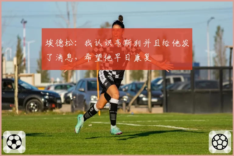 埃德松:我认识韦斯利并且给他发了消息,希望他早日康复
