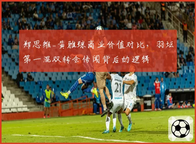 郑思维_黄雅琼商业价值对比,羽坛第一混双转会传闻背后的逻辑