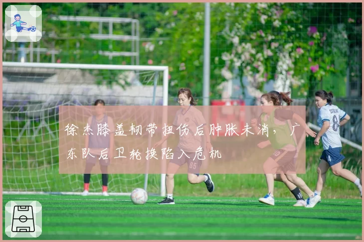 徐杰膝盖韧带扭伤后肿胀未消，广东队后卫轮换陷入危机