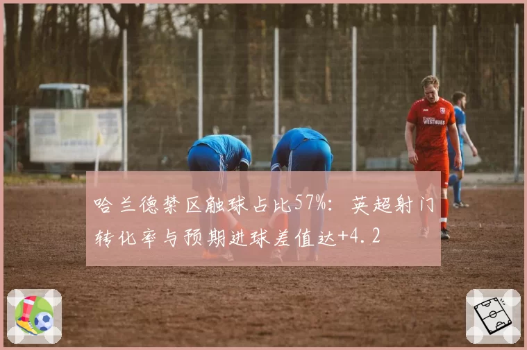 哈兰德禁区触球占比57%：英超射门转化率与预期进球差值达+4.2