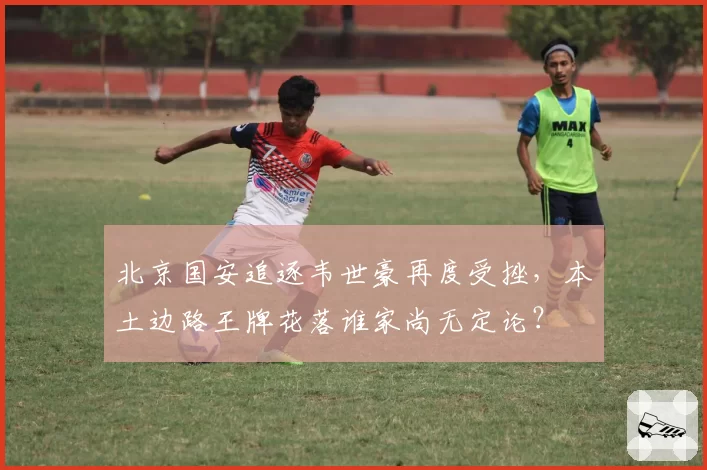 北京国安追逐韦世豪再度受挫，本土边路王牌花落谁家尚无定论？