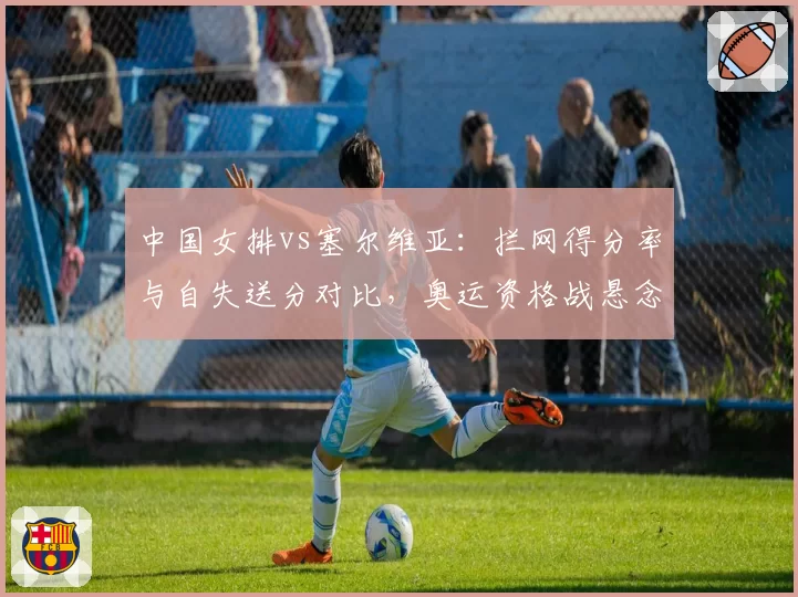 中国女排vs塞尔维亚:拦网得分率与自失送分对比,奥运资格战悬念再起