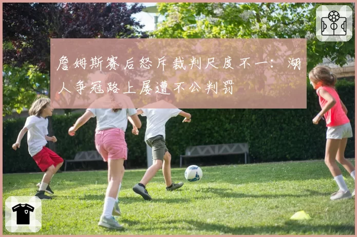 詹姆斯赛后怒斥裁判尺度不一：湖人争冠路上屡遭不公判罚