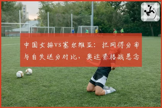中国女排vs塞尔维亚:拦网得分率与自失送分对比,奥运资格战悬念再起