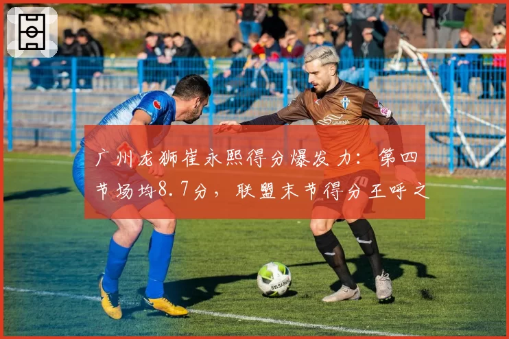 广州龙狮崔永熙得分爆发力：第四节场均8.7分，联盟末节得分王呼之欲出