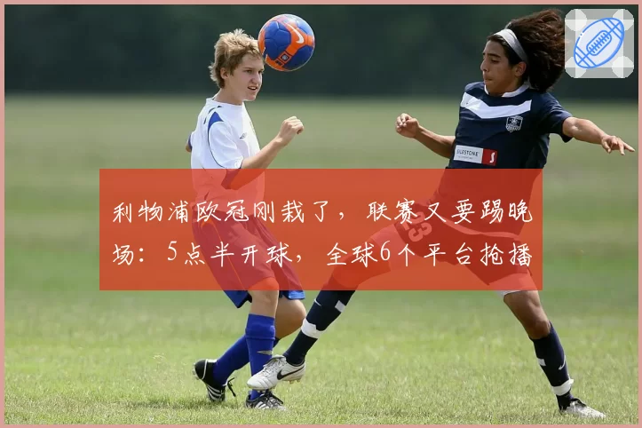 利物浦欧冠刚栽了,联赛又要踢晚场:5点半开球,全球6个平台抢播