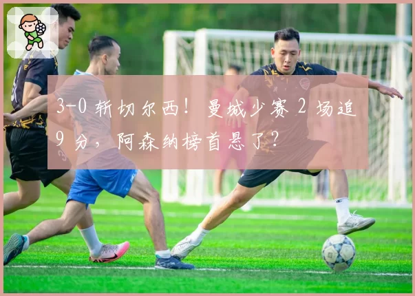 3-0 斩切尔西！曼城少赛 2 场追 9 分，阿森纳榜首悬了？