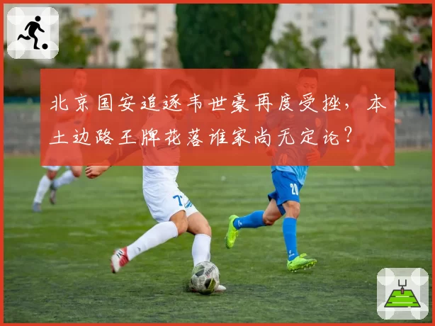 北京国安追逐韦世豪再度受挫，本土边路王牌花落谁家尚无定论？