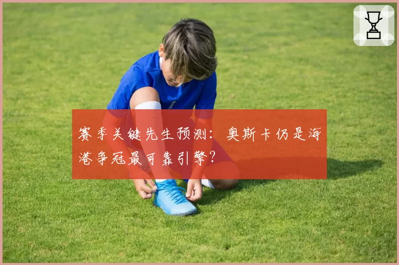 赛季关键先生预测:奥斯卡仍是海港争冠最可靠引擎?