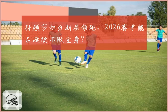 孙颖莎积分断层领跑，2026赛季能否延续不败金身？