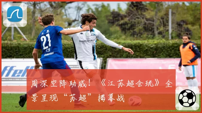 周深空降助威!《江苏超会玩》全景呈现“苏超”揭幕战