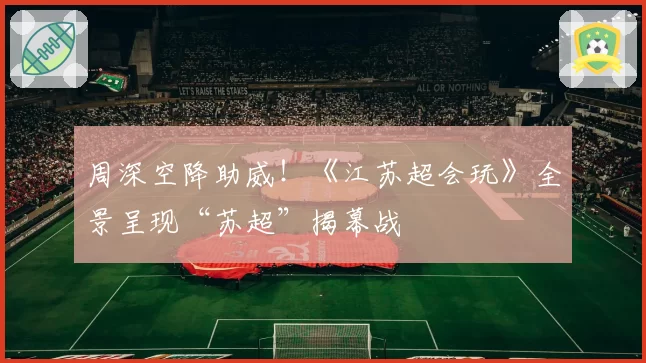 周深空降助威!《江苏超会玩》全景呈现“苏超”揭幕战