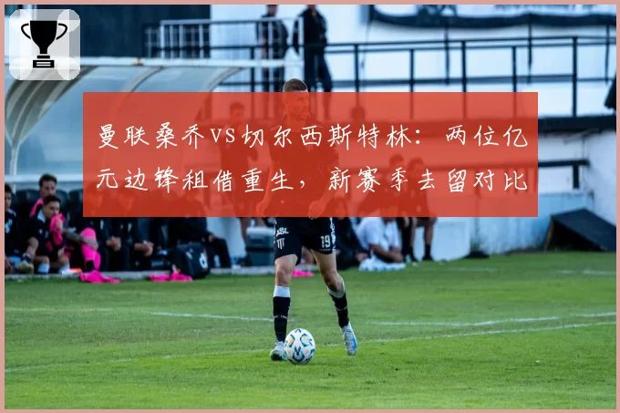 曼联桑乔vs切尔西斯特林：两位亿元边锋租借重生，新赛季去留对比