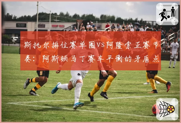 斯托尔排位赛单圈vs阿隆索正赛节奏:阿斯顿马丁赛车平衡的矛盾点