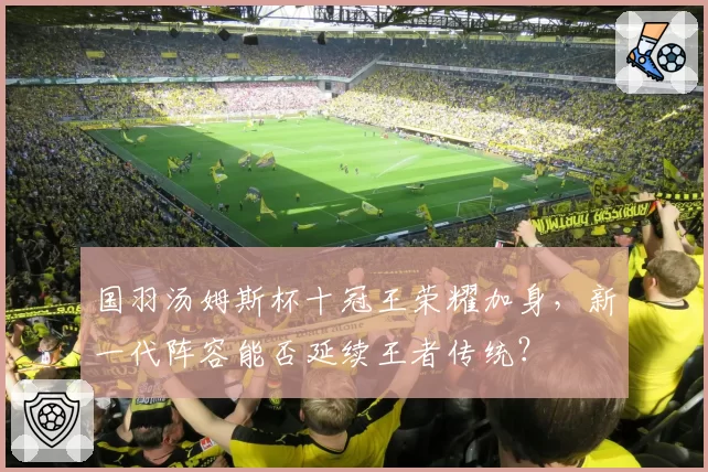 国羽汤姆斯杯十冠王荣耀加身，新一代阵容能否延续王者传统？
