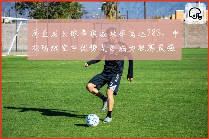 蒋圣龙头球争顶成功率高达78%，申花防线空中优势是否成为联赛最强？