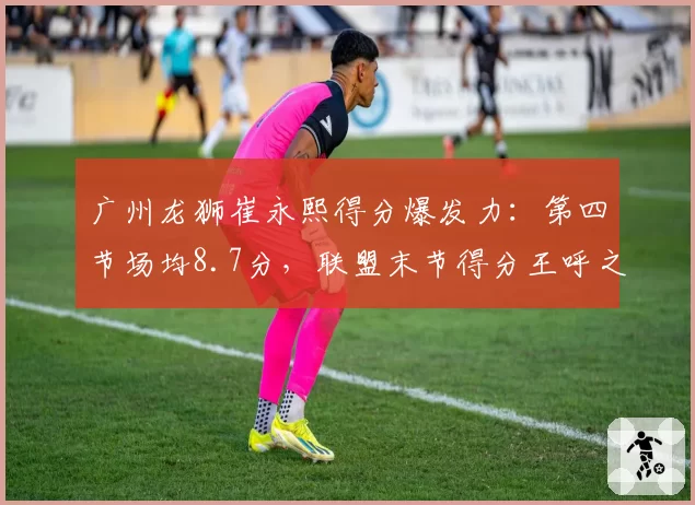 广州龙狮崔永熙得分爆发力：第四节场均8.7分，联盟末节得分王呼之欲出