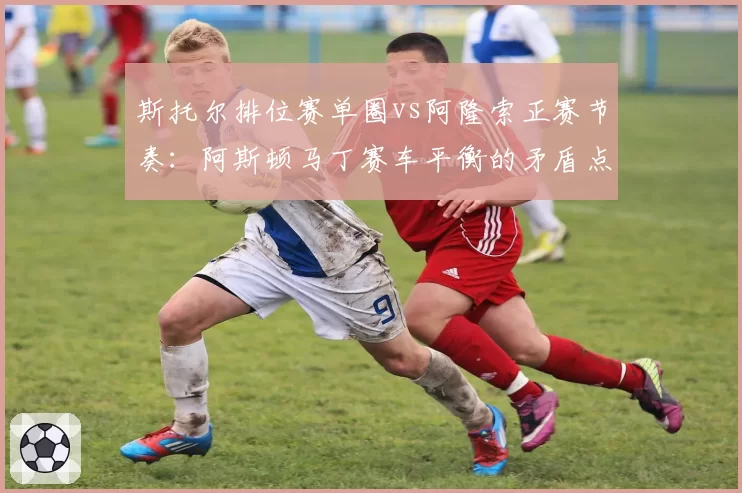 斯托尔排位赛单圈vs阿隆索正赛节奏：阿斯顿马丁赛车平衡的矛盾点
